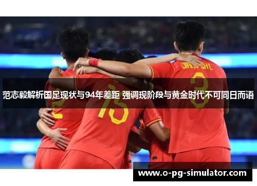 范志毅解析国足现状与94年差距 强调现阶段与黄金时代不可同日而语