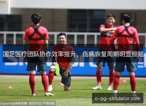 国足医疗团队协作效率提升，伤病恢复周期明显缩短